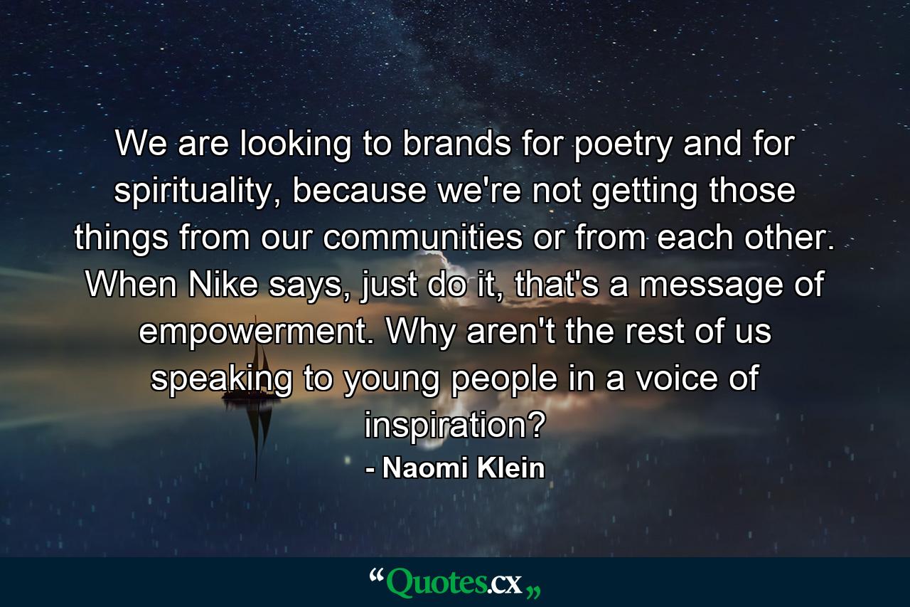 We are looking to brands for poetry and for spirituality, because we're not getting those things from our communities or from each other. When Nike says, just do it, that's a message of empowerment. Why aren't the rest of us speaking to young people in a voice of inspiration? - Quote by Naomi Klein