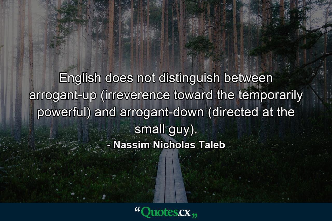 English does not distinguish between arrogant-up (irreverence toward the temporarily powerful) and arrogant-down (directed at the small guy). - Quote by Nassim Nicholas Taleb