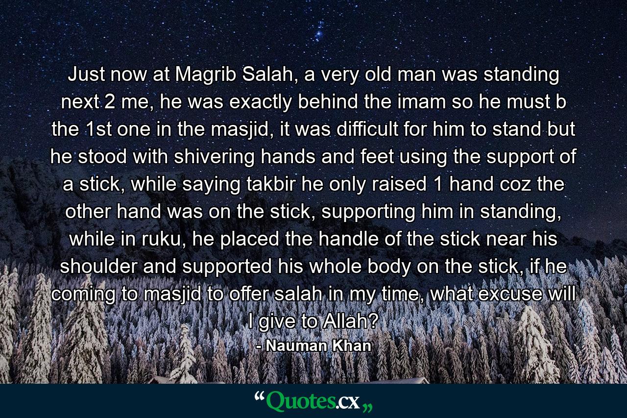 Just now at Magrib Salah, a very old man was standing next 2 me, he was exactly behind the imam so he must b the 1st one in the masjid, it was difficult for him to stand but he stood with shivering hands and feet using the support of a stick, while saying takbir he only raised 1 hand coz the other hand was on the stick, supporting him in standing, while in ruku, he placed the handle of the stick near his shoulder and supported his whole body on the stick, if he coming to masjid to offer salah in my time, what excuse will I give to Allah? - Quote by Nauman Khan