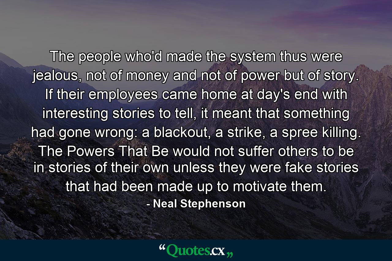 The people who'd made the system thus were jealous, not of money and not of power but of story. If their employees came home at day's end with interesting stories to tell, it meant that something had gone wrong: a blackout, a strike, a spree killing. The Powers That Be would not suffer others to be in stories of their own unless they were fake stories that had been made up to motivate them. - Quote by Neal Stephenson