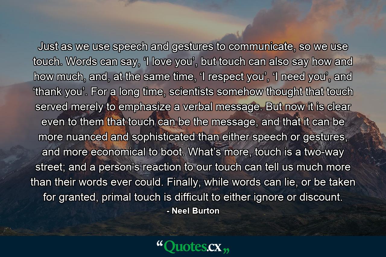 Just as we use speech and gestures to communicate, so we use touch. Words can say, ‘I love you’, but touch can also say how and how much, and, at the same time, ‘I respect you’, ‘I need you’, and ‘thank you’. For a long time, scientists somehow thought that touch served merely to emphasize a verbal message. But now it is clear even to them that touch can be the message, and that it can be more nuanced and sophisticated than either speech or gestures, and more economical to boot. What’s more, touch is a two-way street; and a person’s reaction to our touch can tell us much more than their words ever could. Finally, while words can lie, or be taken for granted, primal touch is difficult to either ignore or discount. - Quote by Neel Burton