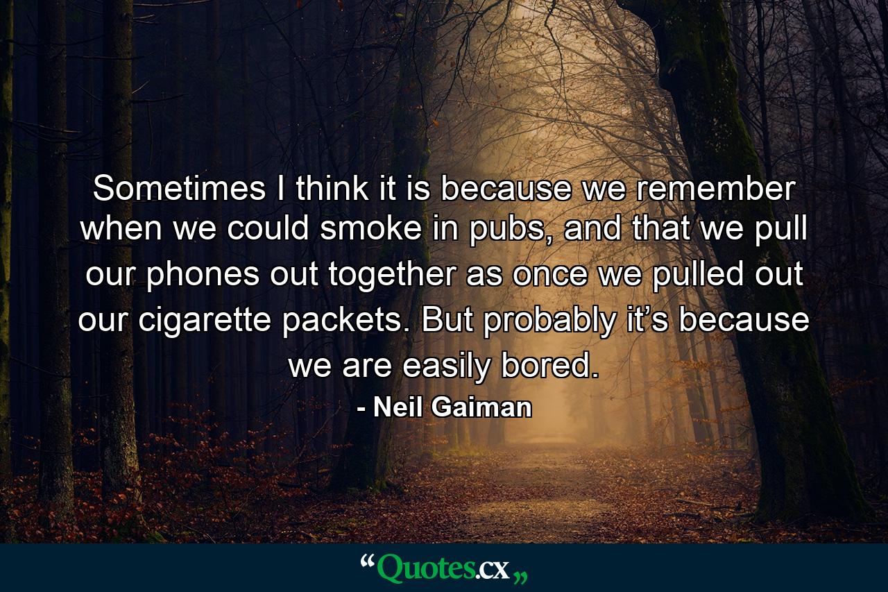 Sometimes I think it is because we remember when we could smoke in pubs, and that we pull our phones out together as once we pulled out our cigarette packets. But probably it’s because we are easily bored. - Quote by Neil Gaiman