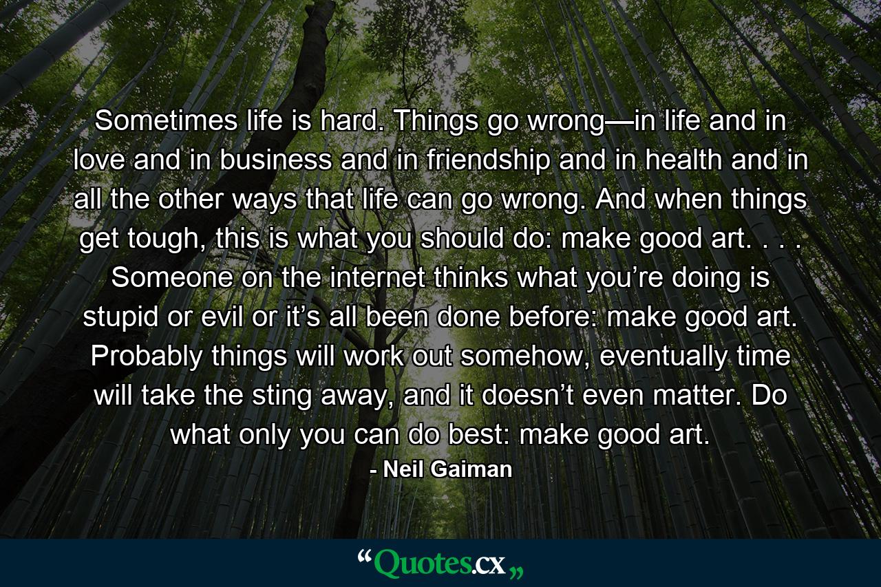 Sometimes life is hard. Things go wrong—in life and in love and in business and in friendship and in health and in all the other ways that life can go wrong. And when things get tough, this is what you should do: make good art. . . . Someone on the internet thinks what you’re doing is stupid or evil or it’s all been done before: make good art. Probably things will work out somehow, eventually time will take the sting away, and it doesn’t even matter. Do what only you can do best: make good art. - Quote by Neil Gaiman