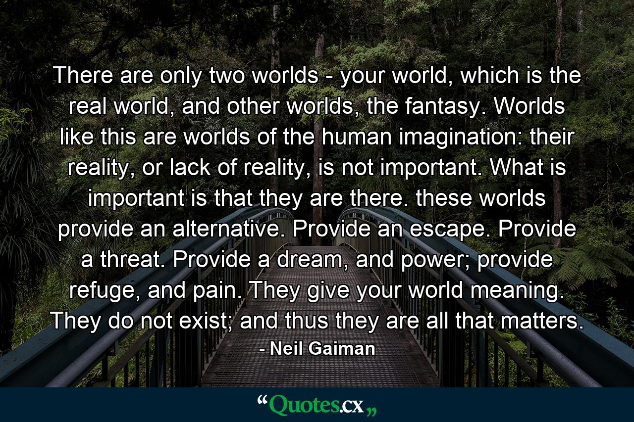 There are only two worlds - your world, which is the real world, and other worlds, the fantasy. Worlds like this are worlds of the human imagination: their reality, or lack of reality, is not important. What is important is that they are there. these worlds provide an alternative. Provide an escape. Provide a threat. Provide a dream, and power; provide refuge, and pain. They give your world meaning. They do not exist; and thus they are all that matters. - Quote by Neil Gaiman