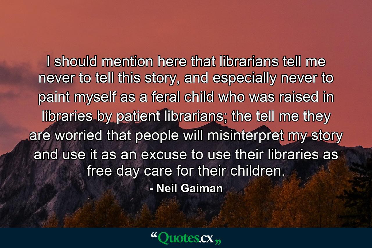 I should mention here that librarians tell me never to tell this story, and especially never to paint myself as a feral child who was raised in libraries by patient librarians; the tell me they are worried that people will misinterpret my story and use it as an excuse to use their libraries as free day care for their children. - Quote by Neil Gaiman