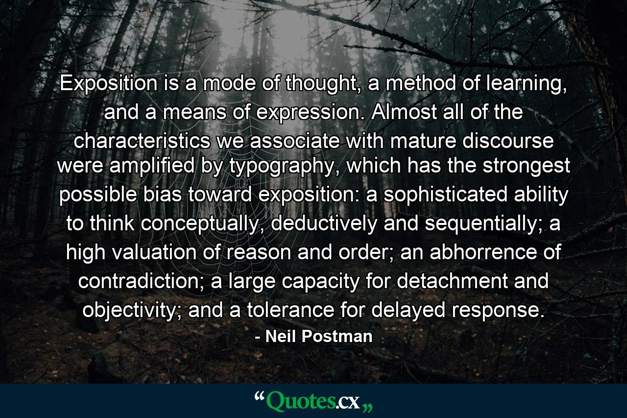 Exposition is a mode of thought, a method of learning, and a means of expression. Almost all of the characteristics we associate with mature discourse were amplified by typography, which has the strongest possible bias toward exposition: a sophisticated ability to think conceptually, deductively and sequentially; a high valuation of reason and order; an abhorrence of contradiction; a large capacity for detachment and objectivity; and a tolerance for delayed response. - Quote by Neil Postman