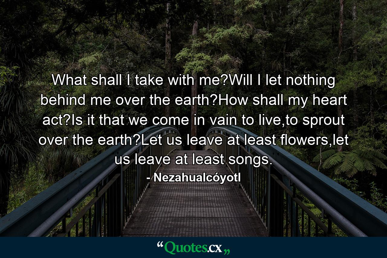 What shall I take with me?Will I let nothing behind me over the earth?How shall my heart act?Is it that we come in vain to live,to sprout over the earth?Let us leave at least flowers,let us leave at least songs. - Quote by Nezahualcóyotl