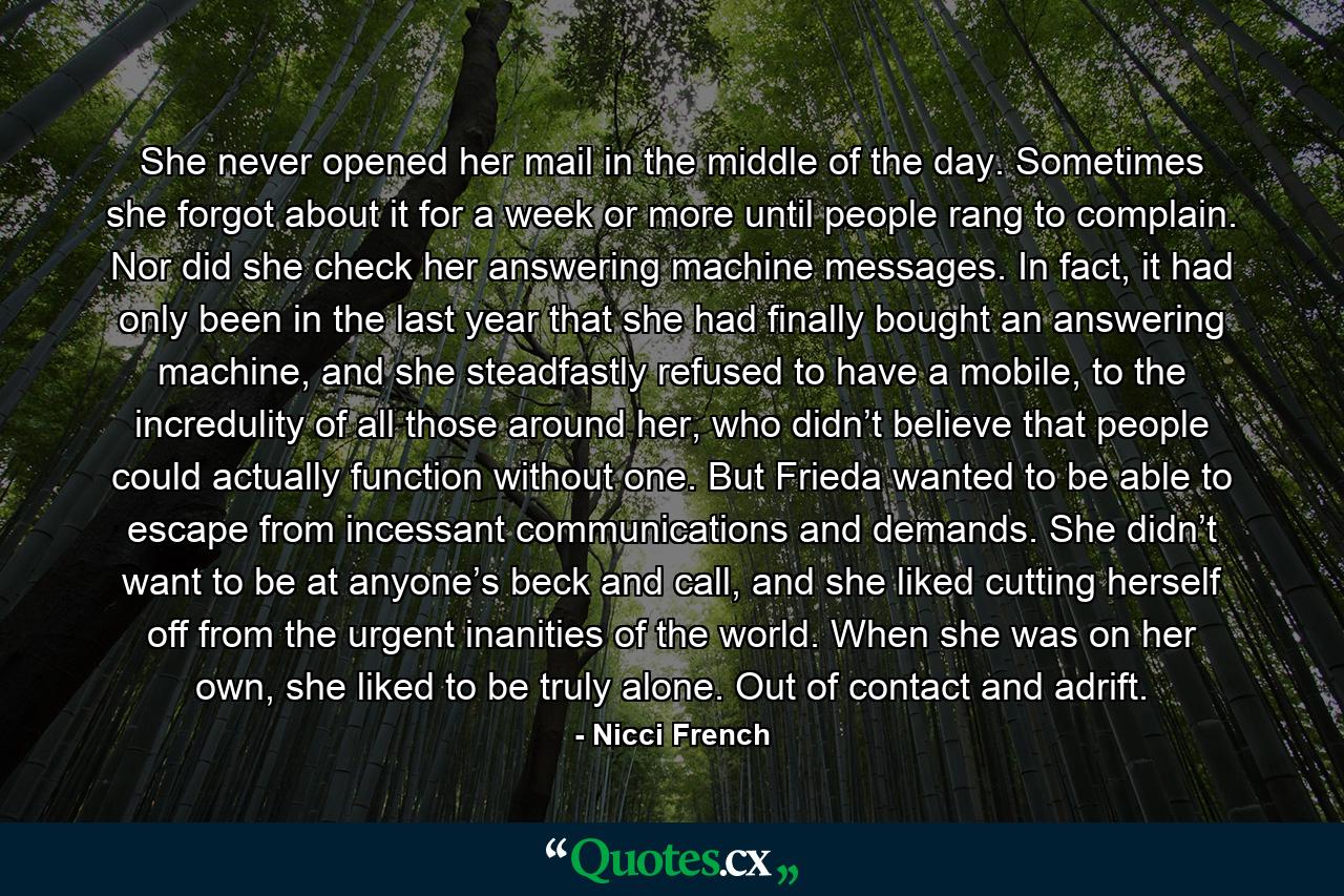 She never opened her mail in the middle of the day. Sometimes she forgot about it for a week or more until people rang to complain. Nor did she check her answering machine messages. In fact, it had only been in the last year that she had finally bought an answering machine, and she steadfastly refused to have a mobile, to the incredulity of all those around her, who didn’t believe that people could actually function without one. But Frieda wanted to be able to escape from incessant communications and demands. She didn’t want to be at anyone’s beck and call, and she liked cutting herself off from the urgent inanities of the world. When she was on her own, she liked to be truly alone. Out of contact and adrift. - Quote by Nicci French