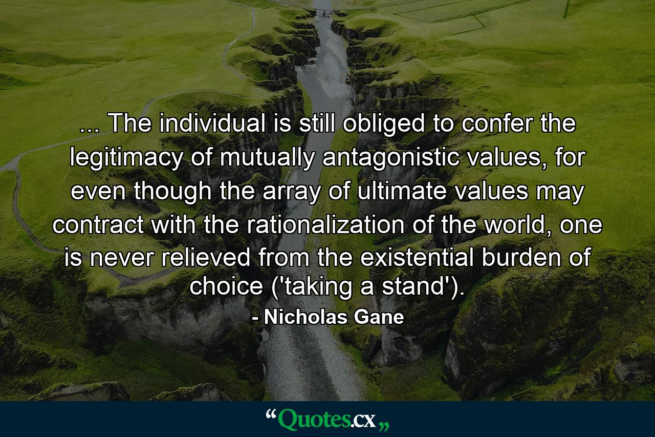 ... The individual is still obliged to confer the legitimacy of mutually antagonistic values, for even though the array of ultimate values may contract with the rationalization of the world, one is never relieved from the existential burden of choice ('taking a stand'). - Quote by Nicholas Gane