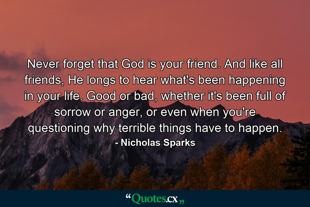 Never forget that God is your friend. And like all friends, He longs to hear what's been happening in your life. Good or bad, whether it's been full of sorrow or anger, or even when you're questioning why terrible things have to happen. - Quote by Nicholas Sparks