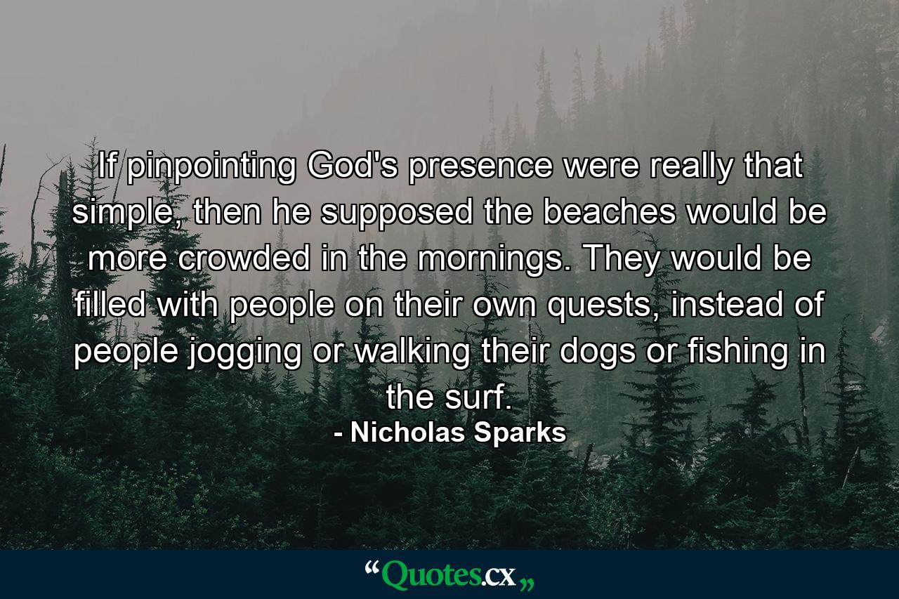 If pinpointing God's presence were really that simple, then he supposed the beaches would be more crowded in the mornings. They would be filled with people on their own quests, instead of people jogging or walking their dogs or fishing in the surf. - Quote by Nicholas Sparks