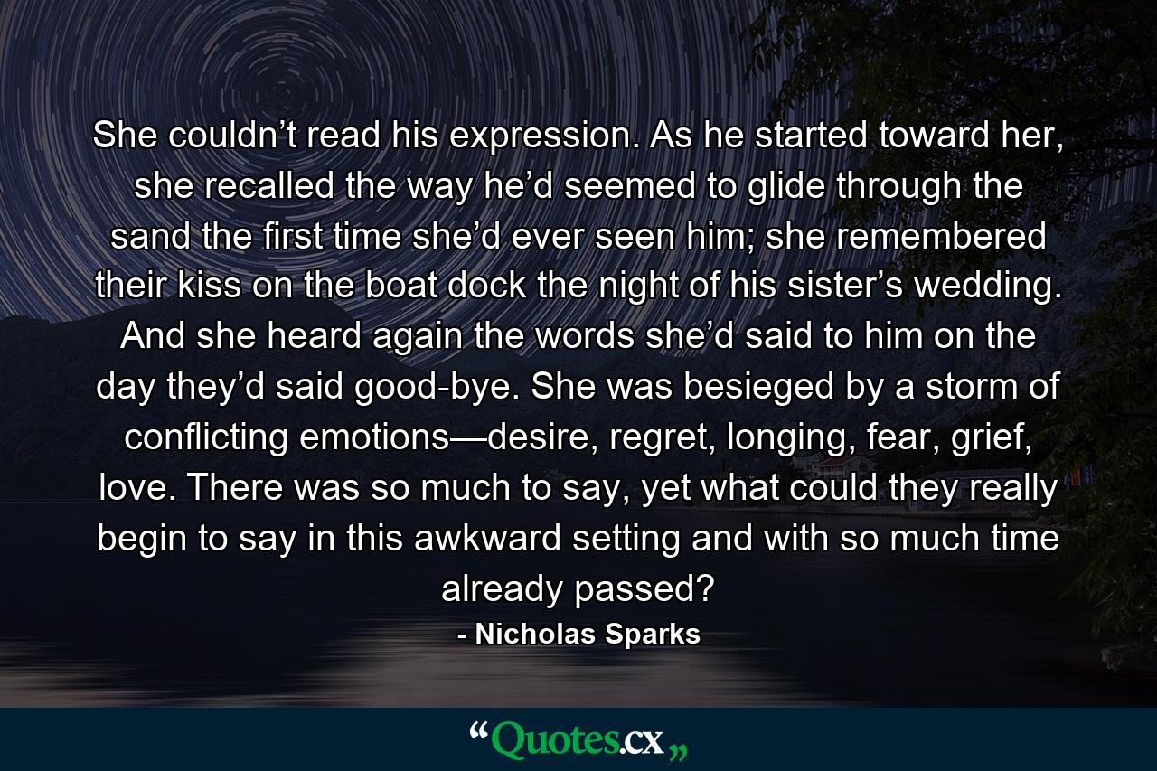 She couldn’t read his expression. As he started toward her, she recalled the way he’d seemed to glide through the sand the first time she’d ever seen him; she remembered their kiss on the boat dock the night of his sister’s wedding. And she heard again the words she’d said to him on the day they’d said good-bye. She was besieged by a storm of conflicting emotions—desire, regret, longing, fear, grief, love. There was so much to say, yet what could they really begin to say in this awkward setting and with so much time already passed? - Quote by Nicholas Sparks