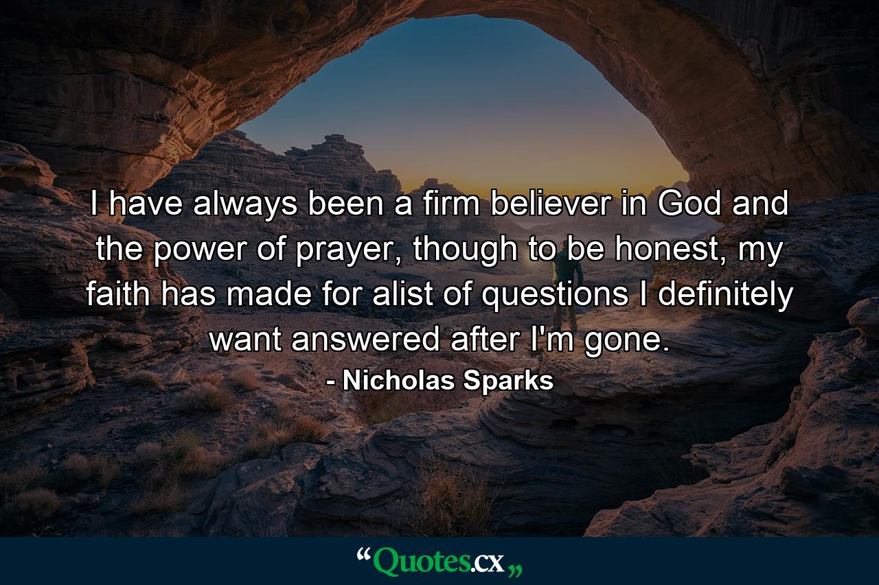 I have always been a firm believer in God and the power of prayer, though to be honest, my faith has made for alist of questions I definitely want answered after I'm gone. - Quote by Nicholas Sparks