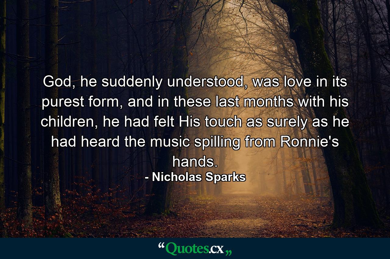 God, he suddenly understood, was love in its purest form, and in these last months with his children, he had felt His touch as surely as he had heard the music spilling from Ronnie's hands. - Quote by Nicholas Sparks