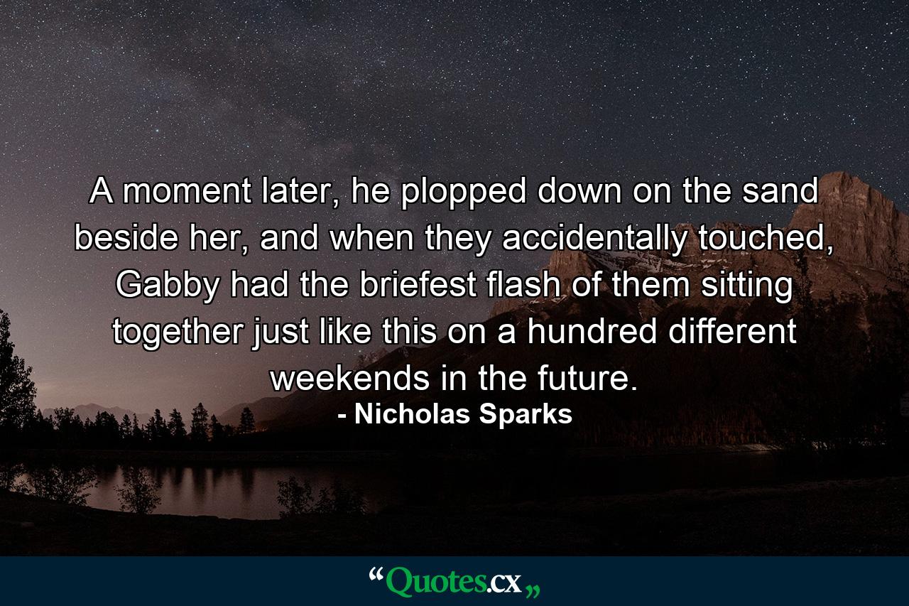 A moment later, he plopped down on the sand beside her, and when they accidentally touched, Gabby had the briefest flash of them sitting together just like this on a hundred different weekends in the future. - Quote by Nicholas Sparks