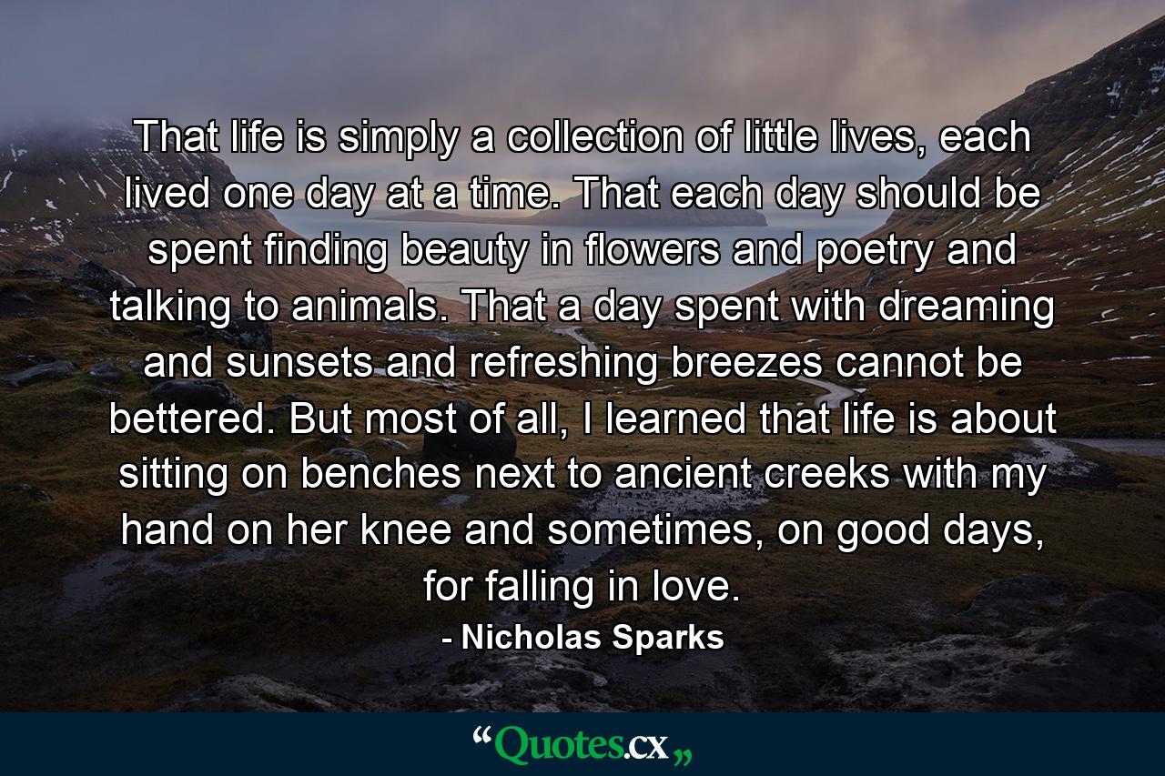 That life is simply a collection of little lives, each lived one day at a time. That each day should be spent finding beauty in flowers and poetry and talking to animals. That a day spent with dreaming and sunsets and refreshing breezes cannot be bettered. But most of all, I learned that life is about sitting on benches next to ancient creeks with my hand on her knee and sometimes, on good days, for falling in love. - Quote by Nicholas Sparks