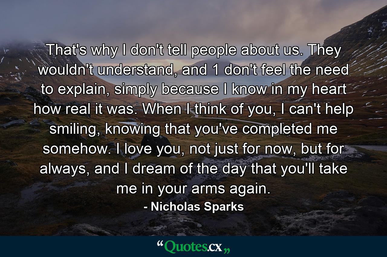 That's why I don't tell people about us. They wouldn't understand, and 1 don't feel the need to explain, simply because I know in my heart how real it was. When I think of you, I can't help smiling, knowing that you've completed me somehow. I love you, not just for now, but for always, and I dream of the day that you'll take me in your arms again. - Quote by Nicholas Sparks