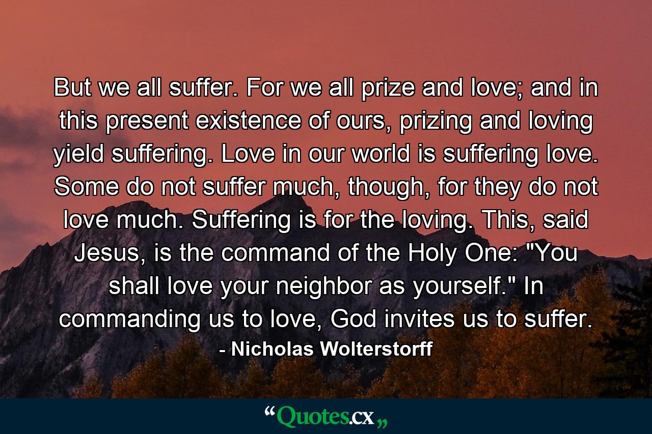 But we all suffer. For we all prize and love; and in this present existence of ours, prizing and loving yield suffering. Love in our world is suffering love. Some do not suffer much, though, for they do not love much. Suffering is for the loving. This, said Jesus, is the command of the Holy One: 