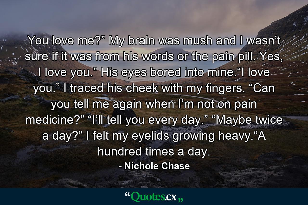 You love me?” My brain was mush and I wasn’t sure if it was from his words or the pain pill. Yes, I love you.” His eyes bored into mine.“I love you.” I traced his cheek with my fingers. “Can you tell me again when I’m not on pain medicine?” “I’ll tell you every day.” “Maybe twice a day?” I felt my eyelids growing heavy.“A hundred times a day. - Quote by Nichole Chase