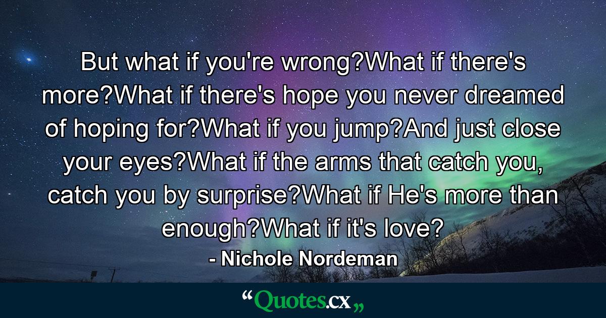 But what if you're wrong?What if there's more?What if there's hope you never dreamed of hoping for?What if you jump?And just close your eyes?What if the arms that catch you, catch you by surprise?What if He's more than enough?What if it's love? - Quote by Nichole Nordeman