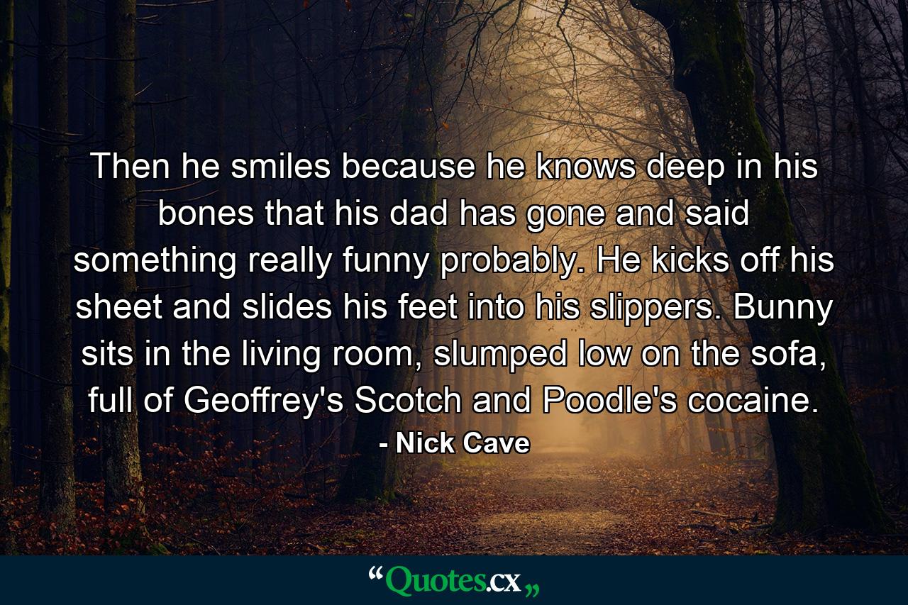 Then he smiles because he knows deep in his bones that his dad has gone and said something really funny probably. He kicks off his sheet and slides his feet into his slippers. Bunny sits in the living room, slumped low on the sofa, full of Geoffrey's Scotch and Poodle's cocaine. - Quote by Nick Cave