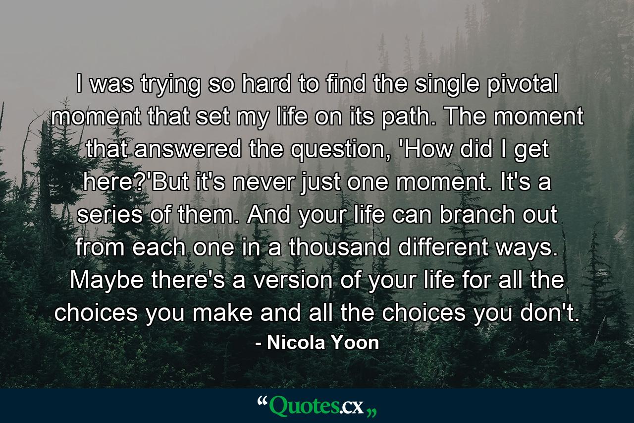 I was trying so hard to find the single pivotal moment that set my life on its path. The moment that answered the question, 'How did I get here?'But it's never just one moment. It's a series of them. And your life can branch out from each one in a thousand different ways. Maybe there's a version of your life for all the choices you make and all the choices you don't. - Quote by Nicola Yoon