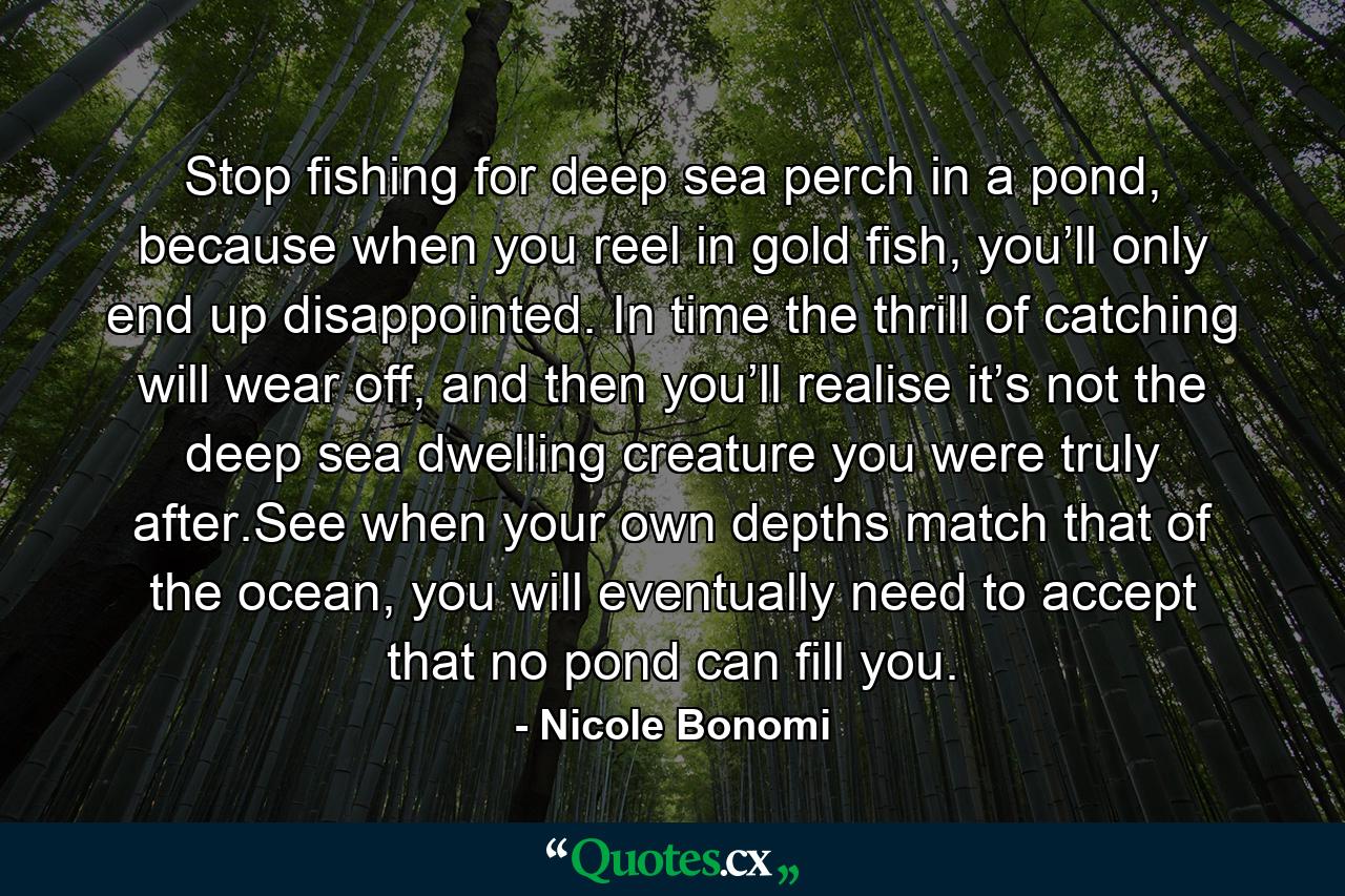 Stop fishing for deep sea perch in a pond, because when you reel in gold fish, you’ll only end up disappointed. In time the thrill of catching will wear off, and then you’ll realise it’s not the deep sea dwelling creature you were truly after.See when your own depths match that of the ocean, you will eventually need to accept that no pond can fill you. - Quote by Nicole Bonomi