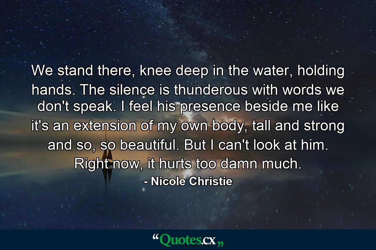 We stand there, knee deep in the water, holding hands. The silence is thunderous with words we don't speak. I feel his presence beside me like it's an extension of my own body, tall and strong and so, so beautiful. But I can't look at him. Right now, it hurts too damn much. - Quote by Nicole Christie