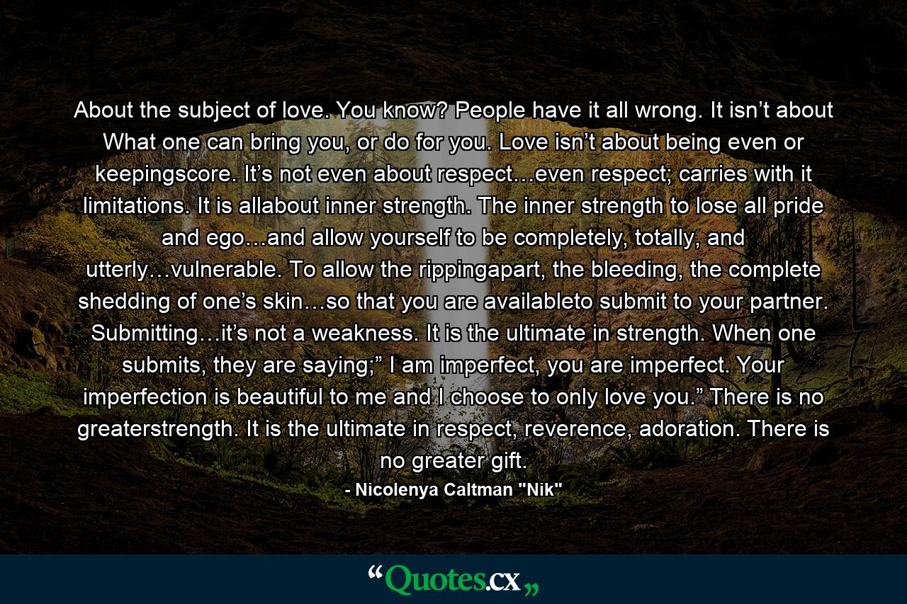 About the subject of love. You know? People have it all wrong. It isn’t about What one can bring you, or do for you. Love isn’t about being even or keepingscore. It’s not even about respect…even respect; carries with it limitations. It is allabout inner strength. The inner strength to lose all pride and ego…and allow yourself to be completely, totally, and utterly…vulnerable. To allow the rippingapart, the bleeding, the complete shedding of one’s skin…so that you are availableto submit to your partner. Submitting…it’s not a weakness. It is the ultimate in strength. When one submits, they are saying;” I am imperfect, you are imperfect. Your imperfection is beautiful to me and I choose to only love you.” There is no greaterstrength. It is the ultimate in respect, reverence, adoration. There is no greater gift. - Quote by Nicolenya Caltman 