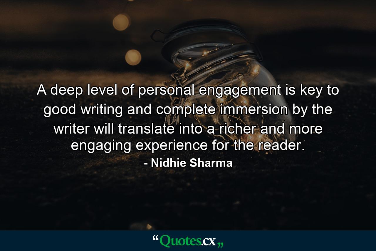 A deep level of personal engagement is key to good writing and complete immersion by the writer will translate into a richer and more engaging experience for the reader. - Quote by Nidhie Sharma