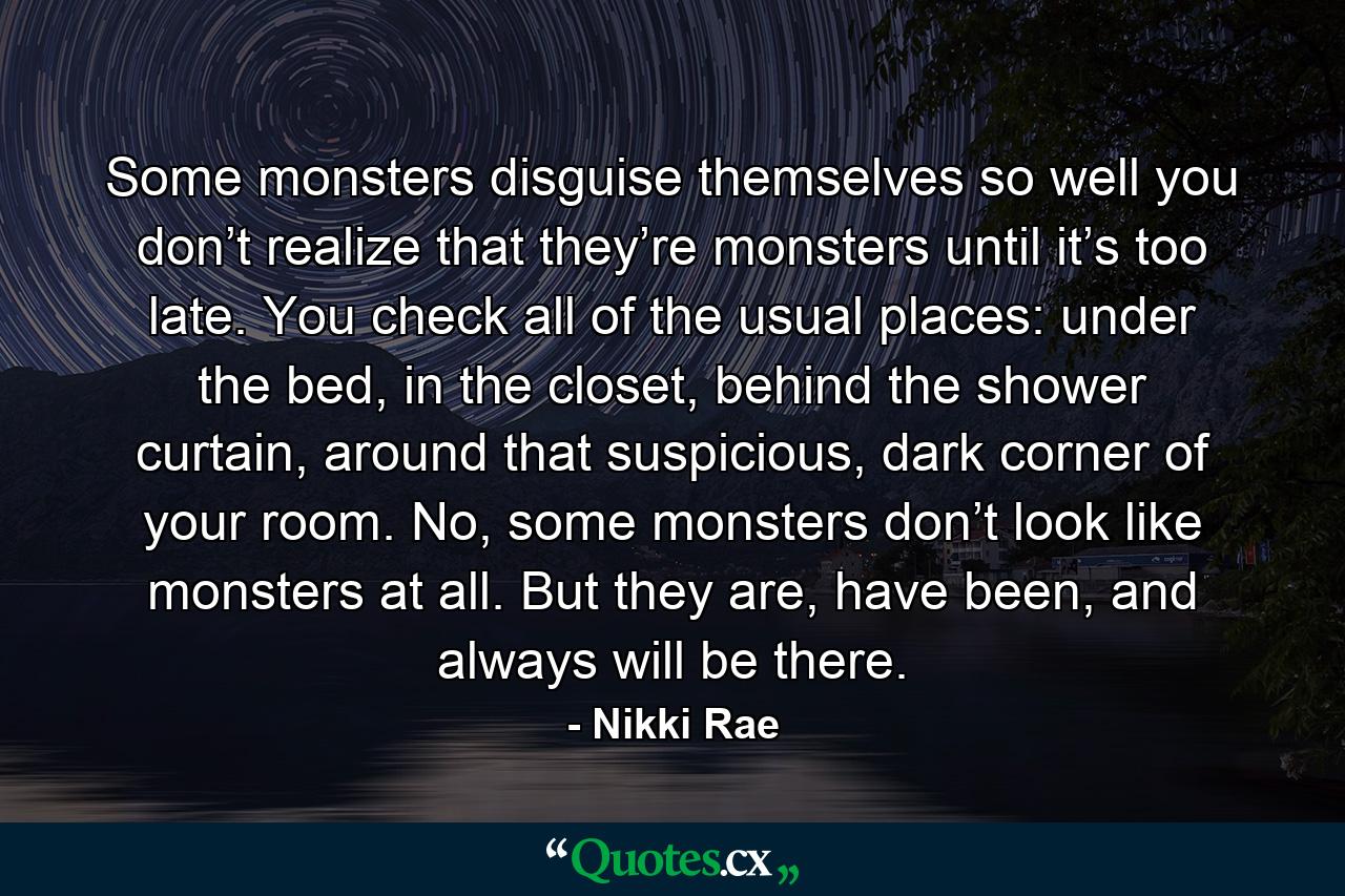 Some monsters disguise themselves so well you don’t realize that they’re monsters until it’s too late. You check all of the usual places: under the bed, in the closet, behind the shower curtain, around that suspicious, dark corner of your room. No, some monsters don’t look like monsters at all. But they are, have been, and always will be there. - Quote by Nikki Rae