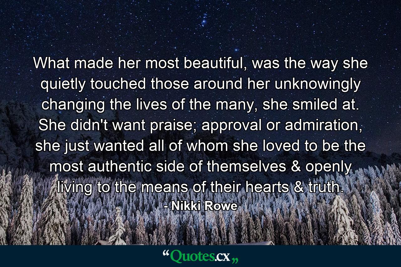 What made her most beautiful, was the way she quietly touched those around her unknowingly changing the lives of the many, she smiled at. She didn't want praise; approval or admiration, she just wanted all of whom she loved to be the most authentic side of themselves & openly living to the means of their hearts & truth. - Quote by Nikki Rowe