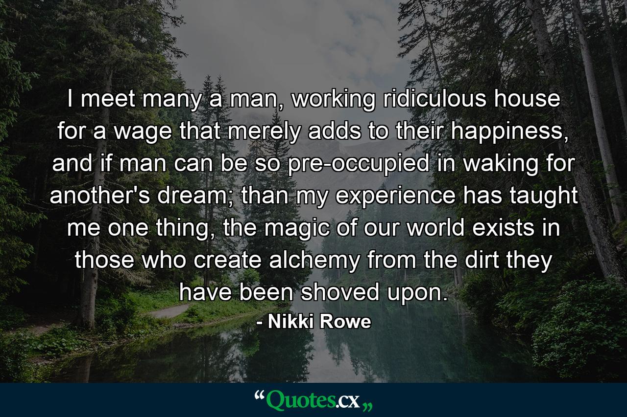 I meet many a man, working ridiculous house for a wage that merely adds to their happiness, and if man can be so pre-occupied in waking for another's dream; than my experience has taught me one thing, the magic of our world exists in those who create alchemy from the dirt they have been shoved upon. - Quote by Nikki Rowe