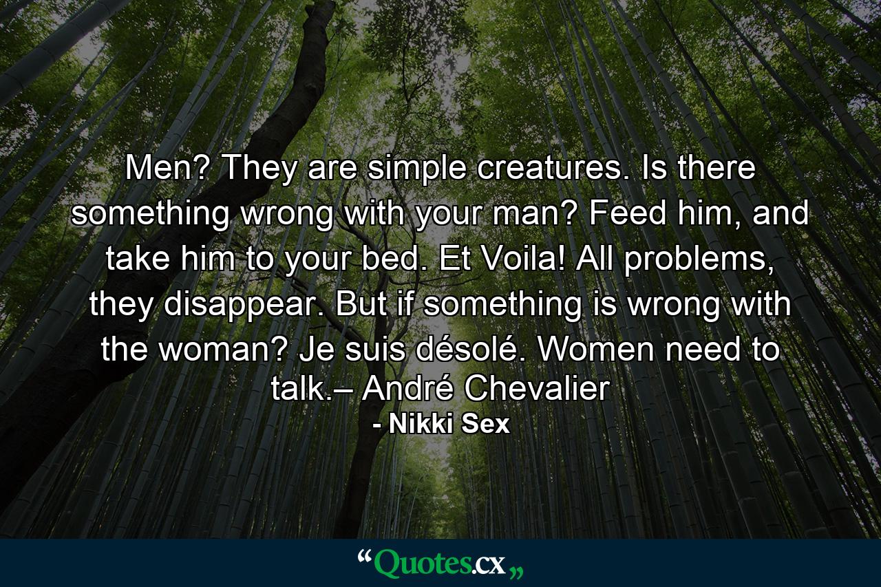 Men? They are simple creatures. Is there something wrong with your man? Feed him, and take him to your bed. Et Voila! All problems, they disappear. But if something is wrong with the woman? Je suis désolé. Women need to talk.– André Chevalier - Quote by Nikki Sex