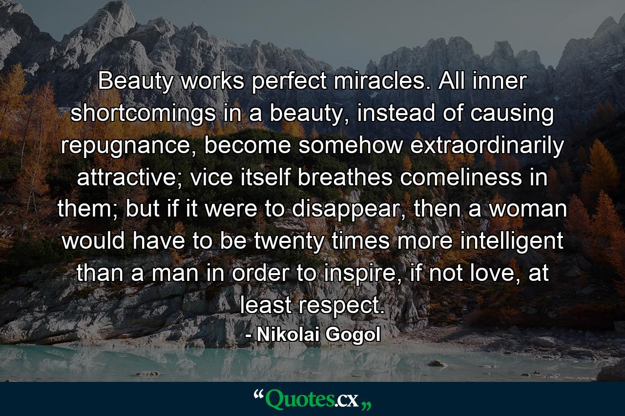 Beauty works perfect miracles. All inner shortcomings in a beauty, instead of causing repugnance, become somehow extraordinarily attractive; vice itself breathes comeliness in them; but if it were to disappear, then a woman would have to be twenty times more intelligent than a man in order to inspire, if not love, at least respect. - Quote by Nikolai Gogol