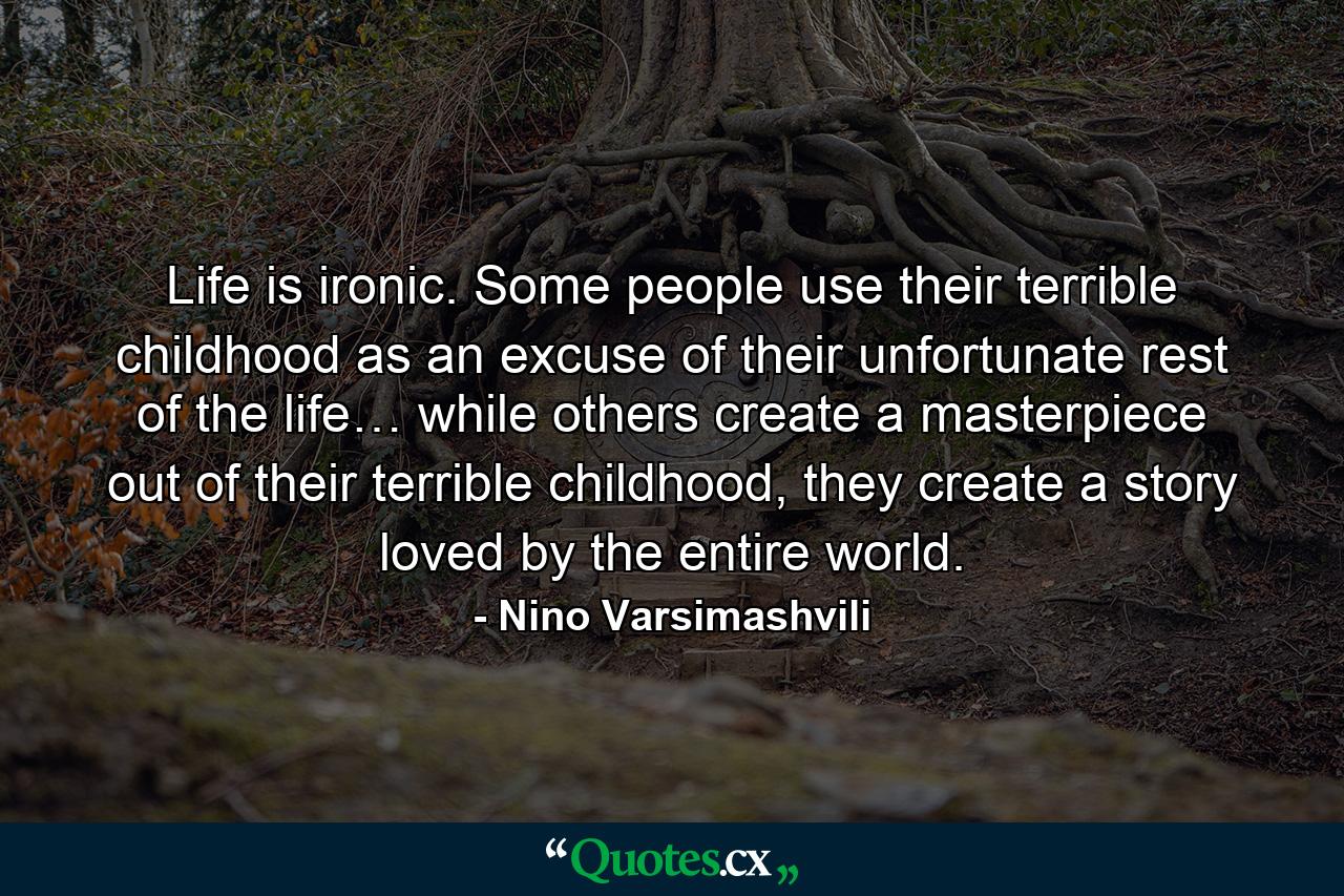 Life is ironic. Some people use their terrible childhood as an excuse of their unfortunate rest of the life… while others create a masterpiece out of their terrible childhood, they create a story loved by the entire world. - Quote by Nino Varsimashvili