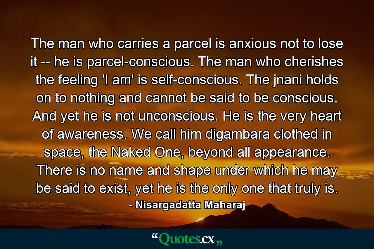 The man who carries a parcel is anxious not to lose it -- he is parcel-conscious. The man who cherishes the feeling 'I am' is self-conscious. The jnani holds on to nothing and cannot be said to be conscious. And yet he is not unconscious. He is the very heart of awareness. We call him digambara clothed in space, the Naked One, beyond all appearance. There is no name and shape under which he may be said to exist, yet he is the only one that truly is. - Quote by Nisargadatta Maharaj