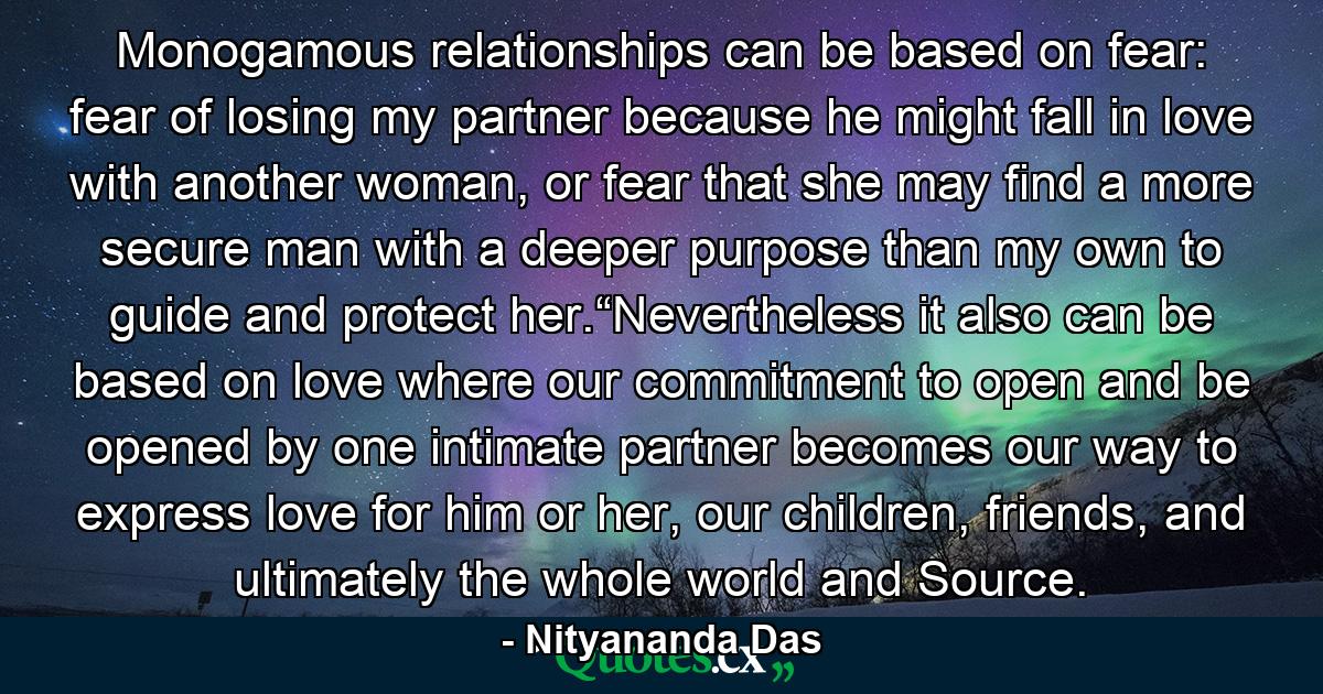 Monogamous relationships can be based on fear: fear of losing my partner because he might fall in love with another woman, or fear that she may find a more secure man with a deeper purpose than my own to guide and protect her.“Nevertheless it also can be based on love where our commitment to open and be opened by one intimate partner becomes our way to express love for him or her, our children, friends, and ultimately the whole world and Source. - Quote by Nityananda Das