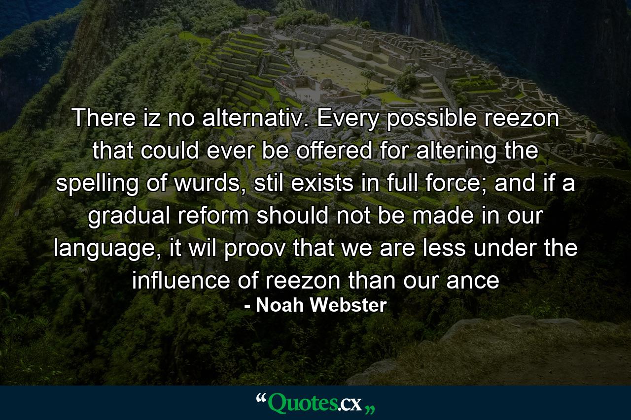 There iz no alternativ. Every possible reezon that could ever be offered for altering the spelling of wurds, stil exists in full force; and if a gradual reform should not be made in our language, it wil proov that we are less under the influence of reezon than our ance - Quote by Noah Webster