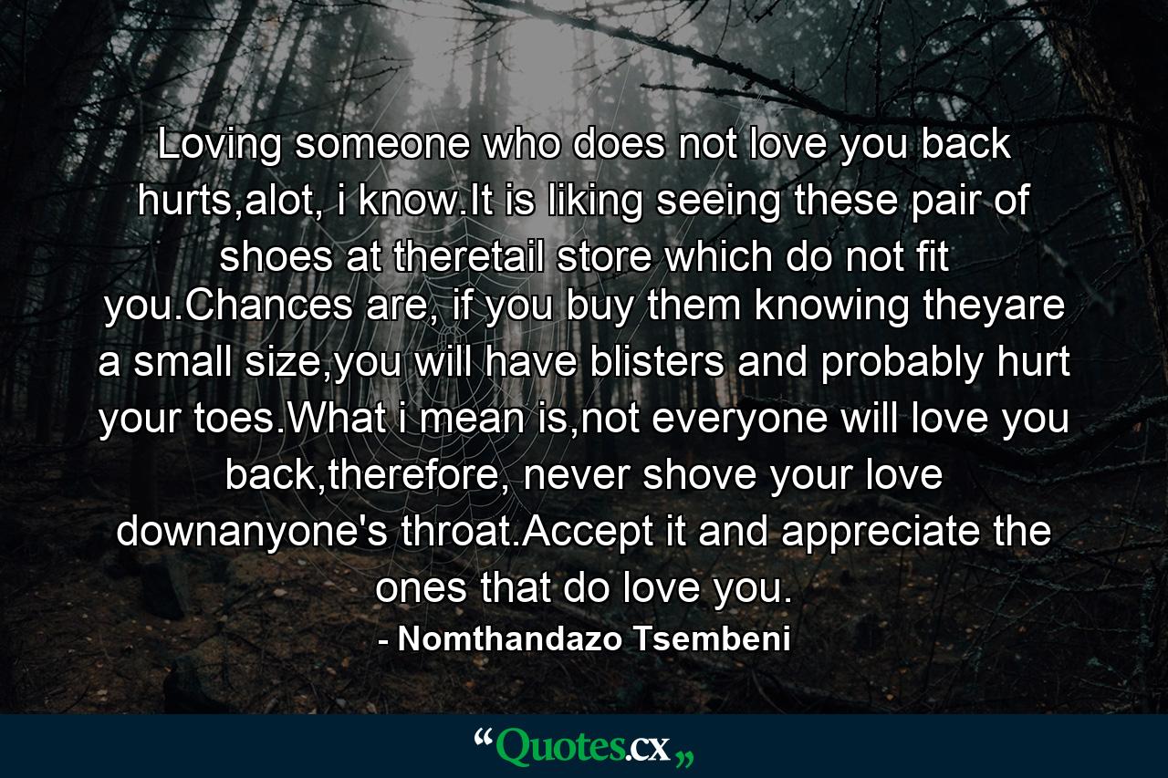 Loving someone who does not love you back hurts,alot, i know.It is liking seeing these pair of shoes at theretail store which do not fit you.Chances are, if you buy them knowing theyare a small size,you will have blisters and probably hurt your toes.What i mean is,not everyone will love you back,therefore, never shove your love downanyone's throat.Accept it and appreciate the ones that do love you. - Quote by Nomthandazo Tsembeni