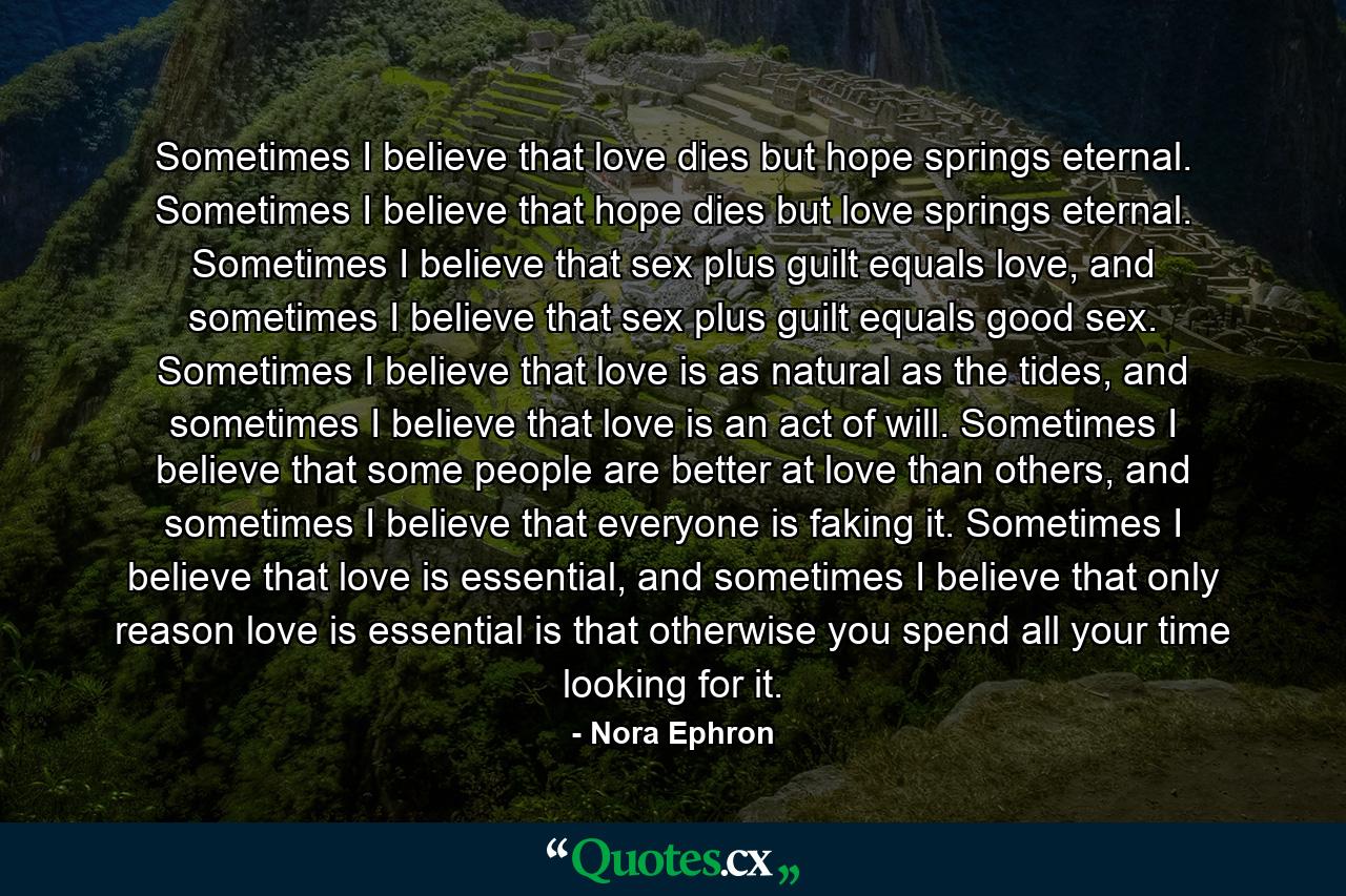 Sometimes I believe that love dies but hope springs eternal. Sometimes I believe that hope dies but love springs eternal. Sometimes I believe that sex plus guilt equals love, and sometimes I believe that sex plus guilt equals good sex. Sometimes I believe that love is as natural as the tides, and sometimes I believe that love is an act of will. Sometimes I believe that some people are better at love than others, and sometimes I believe that everyone is faking it. Sometimes I believe that love is essential, and sometimes I believe that only reason love is essential is that otherwise you spend all your time looking for it. - Quote by Nora Ephron