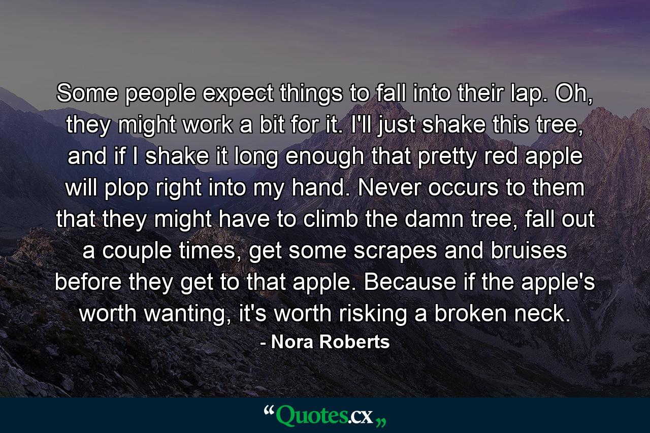 Some people expect things to fall into their lap. Oh, they might work a bit for it. I'll just shake this tree, and if I shake it long enough that pretty red apple will plop right into my hand. Never occurs to them that they might have to climb the damn tree, fall out a couple times, get some scrapes and bruises before they get to that apple. Because if the apple's worth wanting, it's worth risking a broken neck. - Quote by Nora Roberts