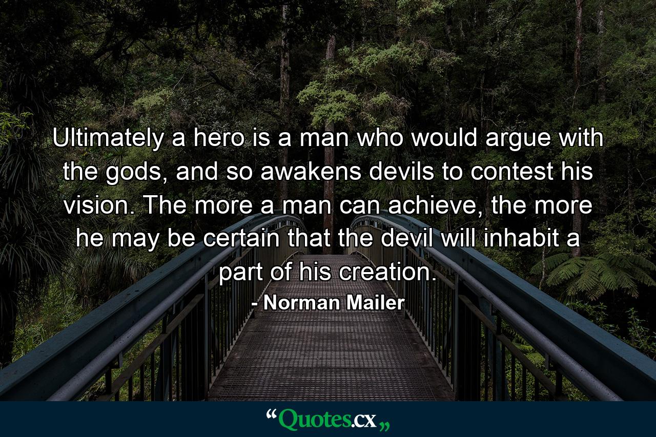 Ultimately a hero is a man who would argue with the gods, and so awakens devils to contest his vision. The more a man can achieve, the more he may be certain that the devil will inhabit a part of his creation. - Quote by Norman Mailer