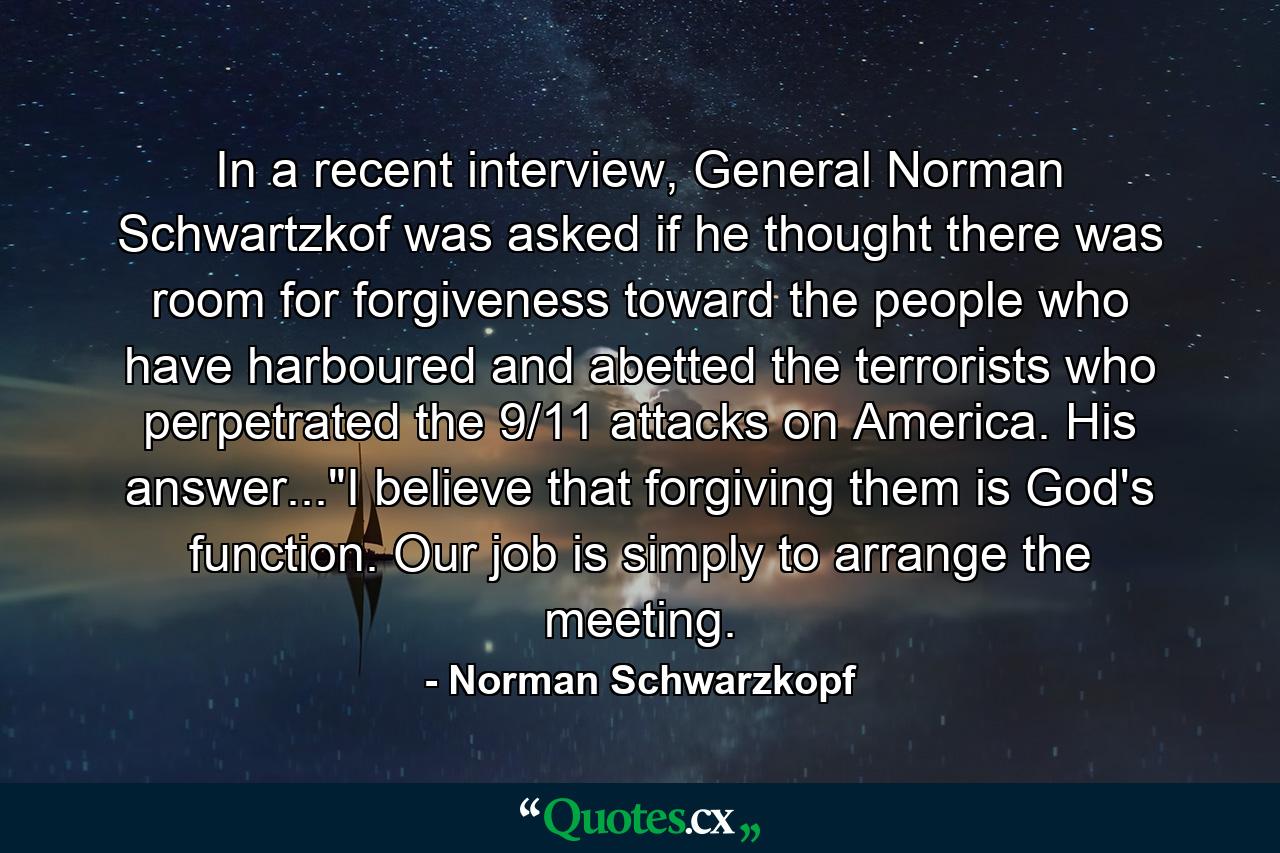 In a recent interview, General Norman Schwartzkof was asked if he thought there was room for forgiveness toward the people who have harboured and abetted the terrorists who perpetrated the 9/11 attacks on America. His answer...