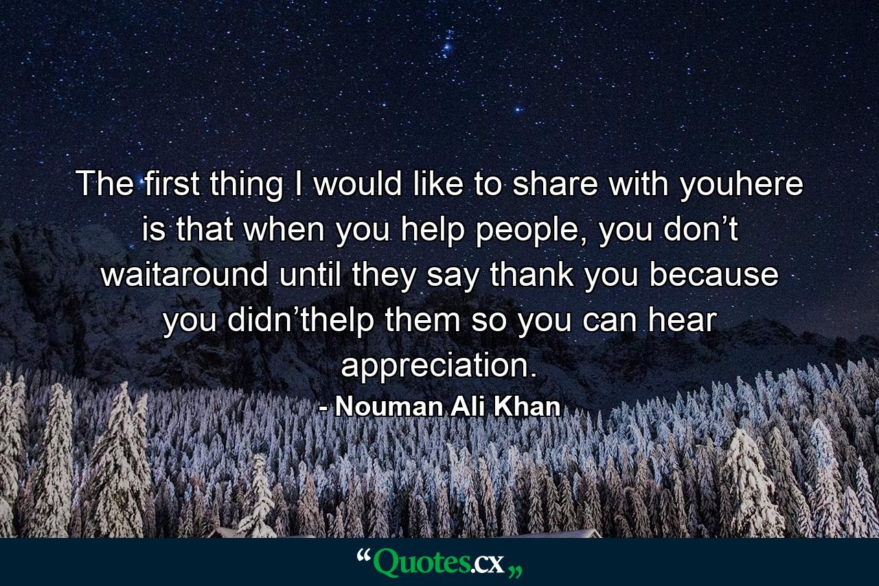 The first thing I would like to share with youhere is that when you help people, you don’t waitaround until they say thank you because you didn’thelp them so you can hear appreciation. - Quote by Nouman Ali Khan