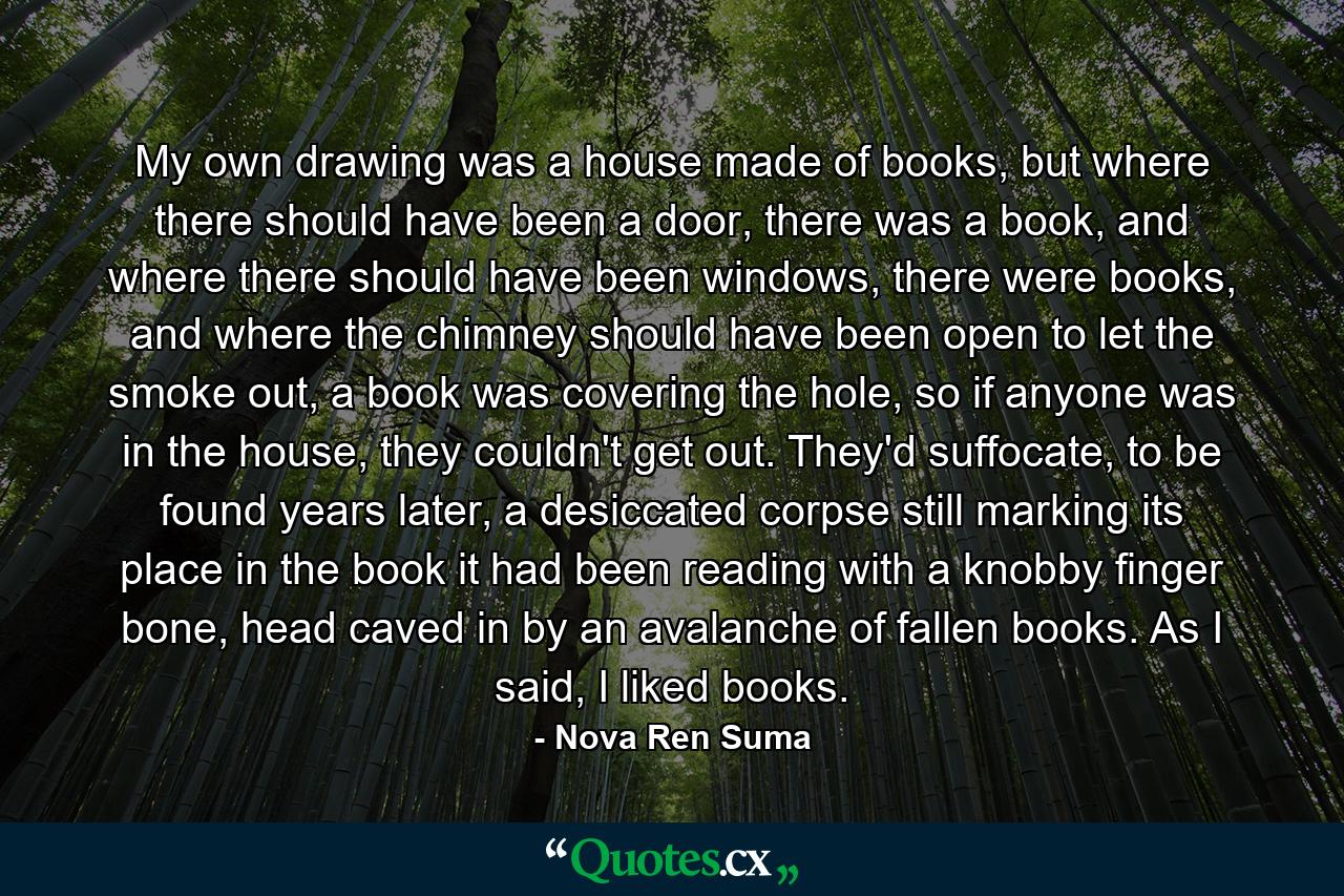 My own drawing was a house made of books, but where there should have been a door, there was a book, and where there should have been windows, there were books, and where the chimney should have been open to let the smoke out, a book was covering the hole, so if anyone was in the house, they couldn't get out. They'd suffocate, to be found years later, a desiccated corpse still marking its place in the book it had been reading with a knobby finger bone, head caved in by an avalanche of fallen books. As I said, I liked books. - Quote by Nova Ren Suma