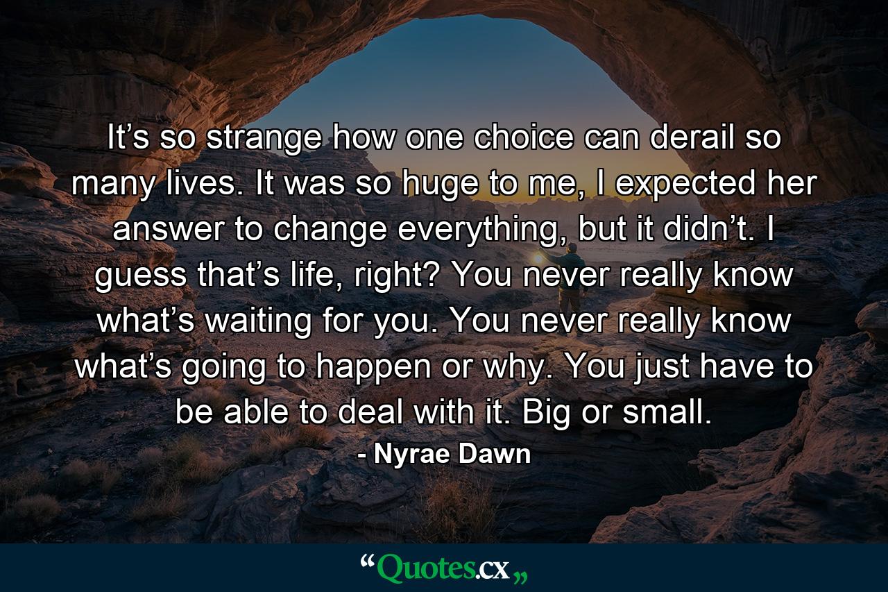 It’s so strange how one choice can derail so many lives. It was so huge to me, I expected her answer to change everything, but it didn’t. I guess that’s life, right? You never really know what’s waiting for you. You never really know what’s going to happen or why. You just have to be able to deal with it. Big or small. - Quote by Nyrae Dawn