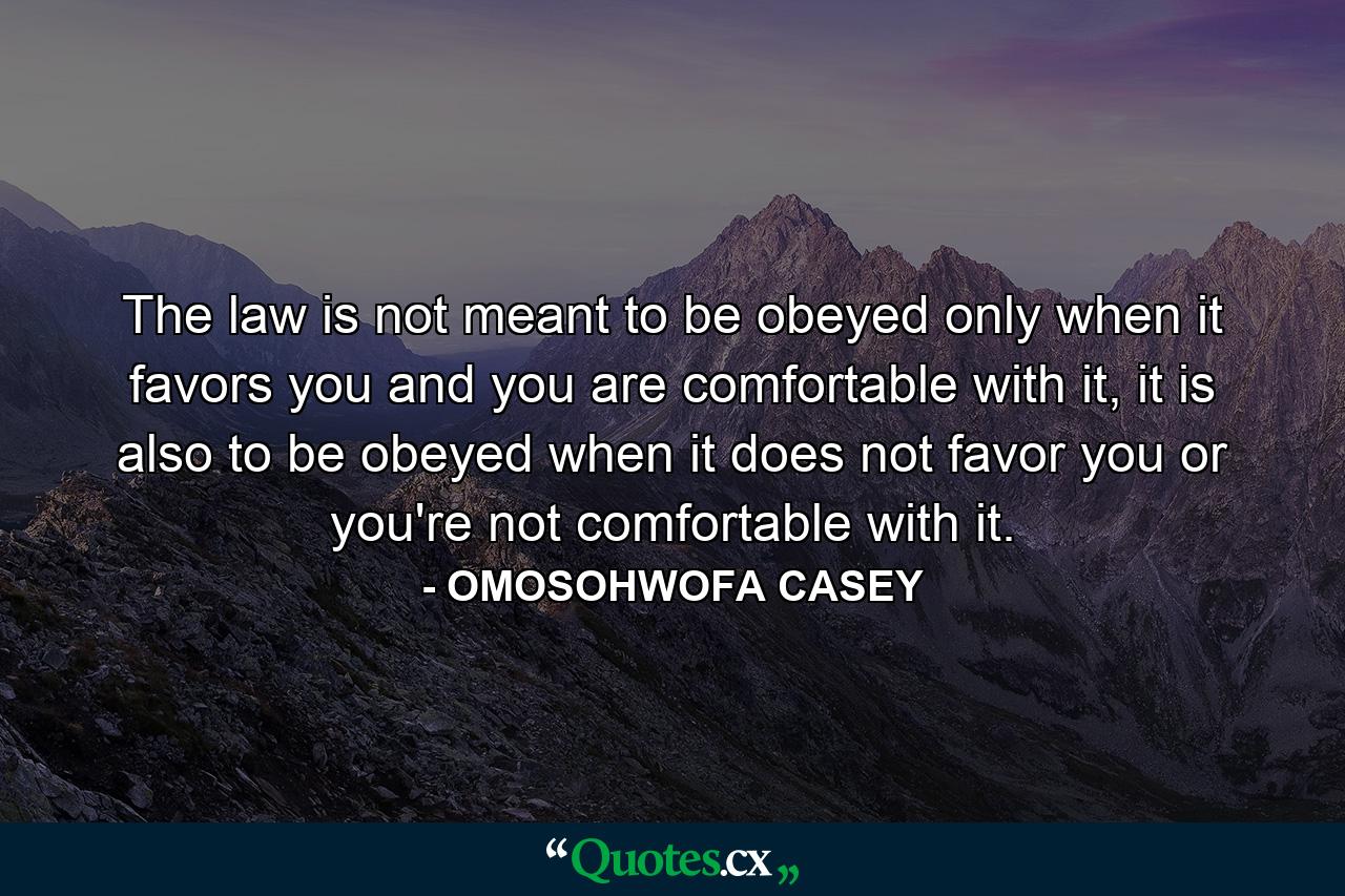 The law is not meant to be obeyed only when it favors you and you are comfortable with it, it is also to be obeyed when it does not favor you or you're not comfortable with it. - Quote by OMOSOHWOFA CASEY