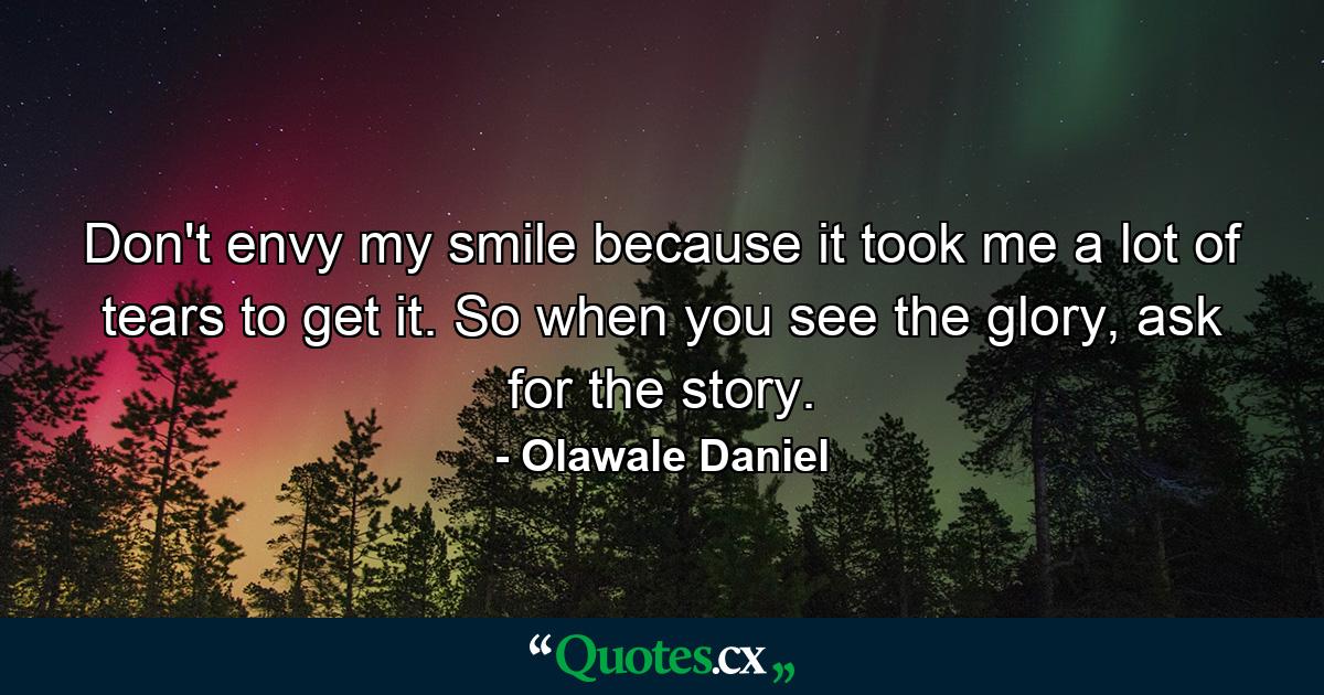 Don't envy my smile because it took me a lot of tears to get it. So when you see the glory, ask for the story. - Quote by Olawale Daniel