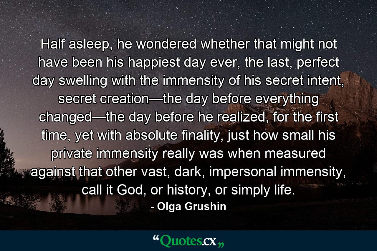 Half asleep, he wondered whether that might not have been his happiest day ever, the last, perfect day swelling with the immensity of his secret intent, secret creation—the day before everything changed—the day before he realized, for the first time, yet with absolute finality, just how small his private immensity really was when measured against that other vast, dark, impersonal immensity, call it God, or history, or simply life. - Quote by Olga Grushin